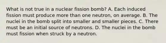 What is not true in a nuclear fission bomb? A. Each induced fission must produce more than one neutron, on average. B. The nuclei in the bomb split into smaller and smaller pieces. C. There must be an initial source of neutrons. D. The nuclei in the bomb must fission when struck by a neutron.