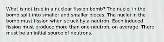 What is not true in a nuclear fission bomb? The nuclei in the bomb split into smaller and smaller pieces. The nuclei in the bomb must fission when struck by a neutron. Each induced fission must produce more than one neutron, on average. There must be an initial source of neutrons.