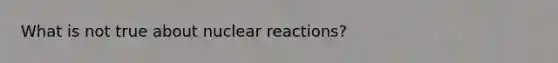 What is not true about nuclear reactions?