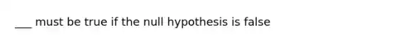 ___ must be true if the null hypothesis is false