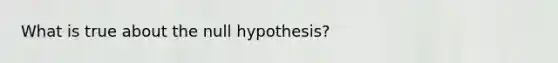 What is true about the null hypothesis?