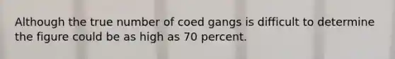 Although the true number of coed gangs is difficult to determine the figure could be as high as 70 percent.