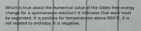 Which is true about the numerical value of the Gibbs free-energy change for a spontaneous reaction? It indicates that work must be expended. It is positive for temperatures above 850°C. It is not related to enthalpy. It is negative.