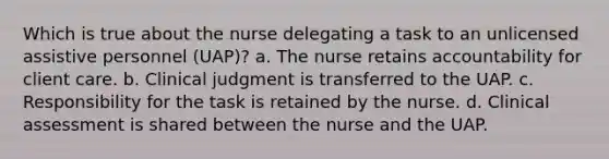 Which is true about the nurse delegating a task to an unlicensed assistive personnel (UAP)? a. The nurse retains accountability for client care. b. Clinical judgment is transferred to the UAP. c. Responsibility for the task is retained by the nurse. d. Clinical assessment is shared between the nurse and the UAP.