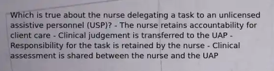 Which is true about the nurse delegating a task to an unlicensed assistive personnel (USP)? - The nurse retains accountability for client care - Clinical judgement is transferred to the UAP - Responsibility for the task is retained by the nurse - Clinical assessment is shared between the nurse and the UAP