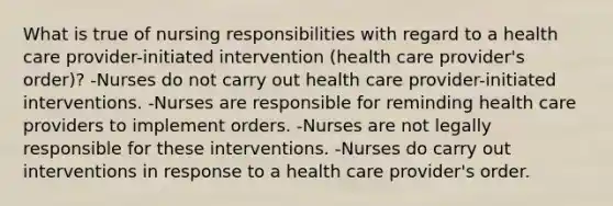 What is true of nursing responsibilities with regard to a health care provider-initiated intervention (health care provider's order)? -Nurses do not carry out health care provider-initiated interventions. -Nurses are responsible for reminding health care providers to implement orders. -Nurses are not legally responsible for these interventions. -Nurses do carry out interventions in response to a health care provider's order.