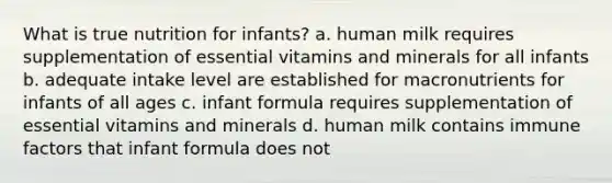 What is true nutrition for infants? a. human milk requires supplementation of essential vitamins and minerals for all infants b. adequate intake level are established for macronutrients for infants of all ages c. infant formula requires supplementation of essential vitamins and minerals d. human milk contains immune factors that infant formula does not