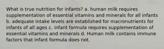 What is true nutrition for infants? a. human milk requires supplementation of essential vitamins and minerals for all infants b. adequate intake levels are established for macronutrients for infants of all ages c. infant formula requires supplementation of essential vitamins and minerals d. Human milk contains immune factors that infant formula does not.