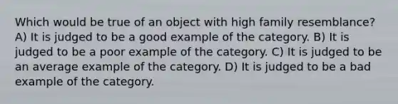 Which would be true of an object with high family resemblance? A) It is judged to be a good example of the category. B) It is judged to be a poor example of the category. C) It is judged to be an average example of the category. D) It is judged to be a bad example of the category.