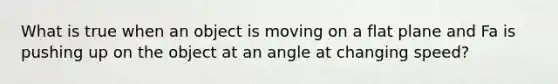 What is true when an object is moving on a flat plane and Fa is pushing up on the object at an angle at changing speed?