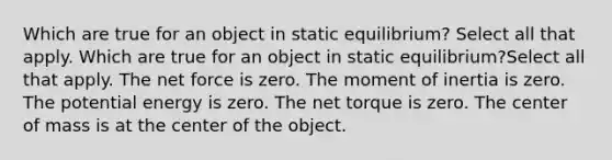 Which are true for an object in static equilibrium? Select all that apply. Which are true for an object in static equilibrium?Select all that apply. The net force is zero. The moment of inertia is zero. The potential energy is zero. The net torque is zero. The center of mass is at the center of the object.