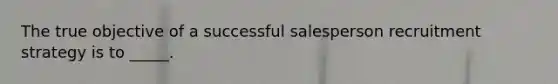 The true objective of a successful salesperson recruitment strategy is to _____.