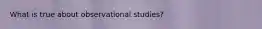 What is true about observational studies?