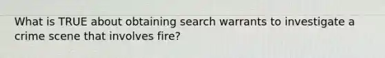 What is TRUE about obtaining search warrants to investigate a crime scene that involves fire?