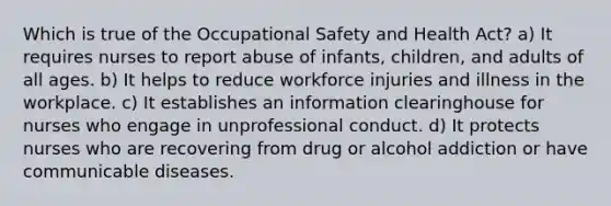 Which is true of the Occupational Safety and Health Act? a) It requires nurses to report abuse of infants, children, and adults of all ages. b) It helps to reduce workforce injuries and illness in the workplace. c) It establishes an information clearinghouse for nurses who engage in unprofessional conduct. d) It protects nurses who are recovering from drug or alcohol addiction or have communicable diseases.