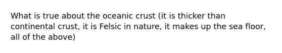 What is true about the oceanic crust (it is thicker than continental crust, it is Felsic in nature, it makes up the sea floor, all of the above)