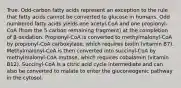 True. Odd-carbon fatty acids represent an exception to the rule that fatty acids cannot be converted to glucose in humans. Odd numbered fatty acids yields one acetyl-CoA and one propionyl-CoA (from the 5-carbon remaining fragment) at the completion of β-oxidation. Propionyl-CoA is converted to methylmalonyl-CoA by propionyl-CoA carboxylase, which requires biotin (vitamin B7). Methylmalonyl-CoA is then converted into succinyl-CoA by methylmalonyl-CoA mutase, which requires cobalamin (vitamin B12). Succinyl-CoA is a citric acid cycle intermediate and can also be converted to malate to enter the gluconeogenic pathway in the cytosol.