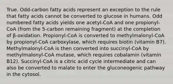 True. Odd-carbon fatty acids represent an exception to the rule that fatty acids cannot be converted to glucose in humans. Odd numbered fatty acids yields one acetyl-CoA and one propionyl-CoA (from the 5-carbon remaining fragment) at the completion of β-oxidation. Propionyl-CoA is converted to methylmalonyl-CoA by propionyl-CoA carboxylase, which requires biotin (vitamin B7). Methylmalonyl-CoA is then converted into succinyl-CoA by methylmalonyl-CoA mutase, which requires cobalamin (vitamin B12). Succinyl-CoA is a citric acid cycle intermediate and can also be converted to malate to enter the gluconeogenic pathway in the cytosol.