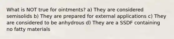 What is NOT true for ointments? a) They are considered semisolids b) They are prepared for external applications c) They are considered to be anhydrous d) They are a SSDF containing no fatty materials