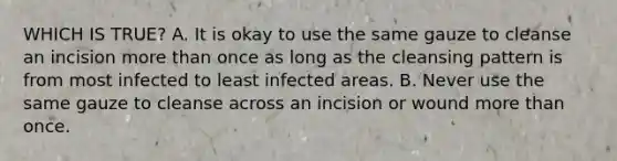 WHICH IS TRUE? A. It is okay to use the same gauze to cleanse an incision more than once as long as the cleansing pattern is from most infected to least infected areas. B. Never use the same gauze to cleanse across an incision or wound more than once.