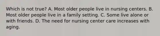 Which is not true? A. Most older people live in nursing centers. B. Most older people live in a family setting. C. Some live alone or with friends. D. The need for nursing center care increases with aging.