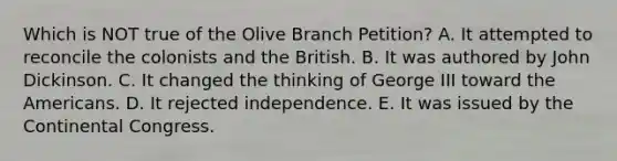 Which is NOT true of the Olive Branch Petition? A. It attempted to reconcile the colonists and the British. B. It was authored by John Dickinson. C. It changed the thinking of George III toward the Americans. D. It rejected independence. E. It was issued by the Continental Congress.