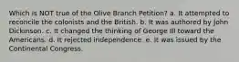 Which is NOT true of the Olive Branch Petition? a. It attempted to reconcile the colonists and the British. b. It was authored by John Dickinson. c. It changed the thinking of George III toward the Americans. d. It rejected independence. e. It was issued by the Continental Congress.