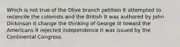 Which is not true of the Olive branch petition It attempted to reconcile the colonists and the British It was authored by John Dickinson It change the thinking of George III toward the Americans It rejected independence It was issued by the Continental Congress