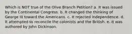 Which is NOT true of the Olive Branch Petition? a. It was issued by the Continental Congress. b. It changed the thinking of George III toward the Americans. c. It rejected independence. d. It attempted to reconcile the colonists and the British. e. It was authored by John Dickinson.