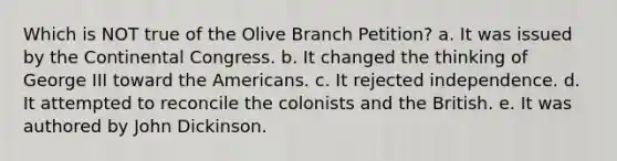 Which is NOT true of the Olive Branch Petition? a. It was issued by the Continental Congress. b. It changed the thinking of George III toward the Americans. c. It rejected independence. d. It attempted to reconcile the colonists and the British. e. It was authored by John Dickinson.