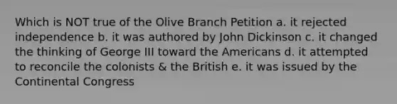 Which is NOT true of the Olive Branch Petition a. it rejected independence b. it was authored by John Dickinson c. it changed the thinking of George III toward the Americans d. it attempted to reconcile the colonists & the British e. it was issued by the Continental Congress