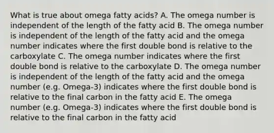 What is true about omega fatty acids? A. The omega number is independent of the length of the fatty acid B. The omega number is independent of the length of the fatty acid and the omega number indicates where the first double bond is relative to the carboxylate C. The omega number indicates where the first double bond is relative to the carboxylate D. The omega number is independent of the length of the fatty acid and the omega number (e.g. Omega-3) indicates where the first double bond is relative to the final carbon in the fatty acid E. The omega number (e.g. Omega-3) indicates where the first double bond is relative to the final carbon in the fatty acid