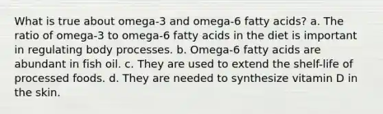 What is true about omega-3 and omega-6 fatty acids? a. The ratio of omega-3 to omega-6 fatty acids in the diet is important in regulating body processes. b. Omega-6 fatty acids are abundant in fish oil. c. They are used to extend the shelf-life of processed foods. d. They are needed to synthesize vitamin D in the skin.