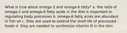 What is true about omega-3 and omega-6 fatty? a. the ratio of omega-3 and omega-6 fatty acids in the diet is important in regulating body processes b. omega-6 fatty acids are abundant in fish oil c. they are used to extend the shelf-life of processed foods d. they are needed to synthesize vitamin D in the skin