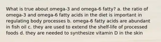 What is true about omega-3 and omega-6 fatty? a. the ratio of omega-3 and omega-6 fatty acids in the diet is important in regulating body processes b. omega-6 fatty acids are abundant in fish oil c. they are used to extend the shelf-life of processed foods d. they are needed to synthesize vitamin D in the skin