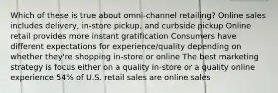 Which of these is true about omni-channel retailing? Online sales includes delivery, in-store pickup, and curbside pickup Online retail provides more instant gratification Consumers have different expectations for experience/quality depending on whether they're shopping in-store or online The best marketing strategy is focus either on a quality in-store or a quality online experience 54% of U.S. retail sales are online sales