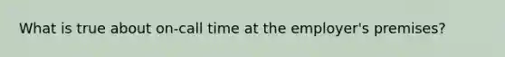 What is true about on-call time at the employer's premises?