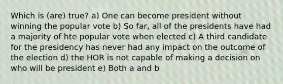 Which is (are) true? a) One can become president without winning the popular vote b) So far, all of the presidents have had a majority of hte popular vote when elected c) A third candidate for the presidency has never had any impact on the outcome of the election d) the HOR is not capable of making a decision on who will be president e) Both a and b