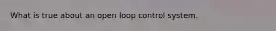 What is true about an open loop control system.