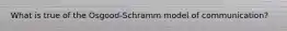 What is true of the Osgood-Schramm model of communication?