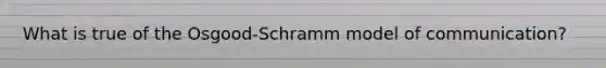 What is true of the Osgood-Schramm model of communication?