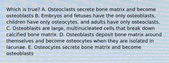 Which is true? A. Osteoclasts secrete bone matrix and become osteoblasts B. Embryos and fetuses have the only osteoblasts, children have only osteocytes, and adults have only osteoclasts. C. Osteoblasts are large, multinucleated cells that break down calcified bone matrix. D. Osteoblasts deposit bone matrix around themselves and become osteocytes when they are isolated in lacunae. E. Osteocytes secrete bone matrix and become osteoblasts