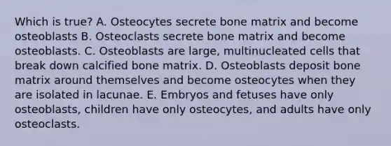 Which is true? A. Osteocytes secrete bone matrix and become osteoblasts B. Osteoclasts secrete bone matrix and become osteoblasts. C. Osteoblasts are large, multinucleated cells that break down calcified bone matrix. D. Osteoblasts deposit bone matrix around themselves and become osteocytes when they are isolated in lacunae. E. Embryos and fetuses have only osteoblasts, children have only osteocytes, and adults have only osteoclasts.