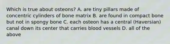 Which is true about osteons? A. are tiny pillars made of concentric cylinders of bone matrix B. are found in compact bone but not in spongy bone C. each osteon has a central (Haversian) canal down its center that carries blood vessels D. all of the above