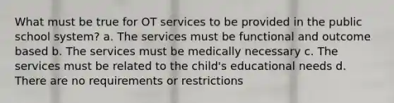 What must be true for OT services to be provided in the public school system? a. The services must be functional and outcome based b. The services must be medically necessary c. The services must be related to the child's educational needs d. There are no requirements or restrictions