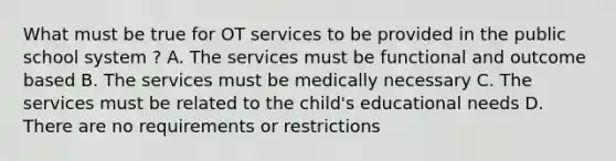 What must be true for OT services to be provided in the public school system ? A. The services must be functional and outcome based B. The services must be medically necessary C. The services must be related to the child's educational needs D. There are no requirements or restrictions