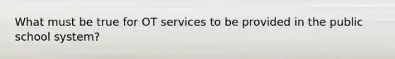 What must be true for OT services to be provided in the public school system?