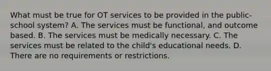 What must be true for OT services to be provided in the public-school system? A. The services must be functional, and outcome based. B. The services must be medically necessary. C. The services must be related to the child's educational needs. D. There are no requirements or restrictions.