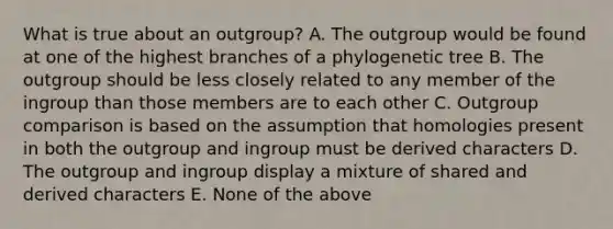 What is true about an outgroup? A. The outgroup would be found at one of the highest branches of a phylogenetic tree B. The outgroup should be less closely related to any member of the ingroup than those members are to each other C. Outgroup comparison is based on the assumption that homologies present in both the outgroup and ingroup must be derived characters D. The outgroup and ingroup display a mixture of shared and derived characters E. None of the above