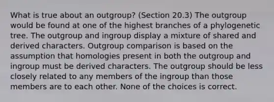 What is true about an outgroup? (Section 20.3) The outgroup would be found at one of the highest branches of a phylogenetic tree. The outgroup and ingroup display a mixture of shared and derived characters. Outgroup comparison is based on the assumption that homologies present in both the outgroup and ingroup must be derived characters. The outgroup should be less closely related to any members of the ingroup than those members are to each other. None of the choices is correct.